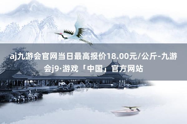 aj九游会官网当日最高报价18.00元/公斤-九游会j9·游戏「中国」官方网站