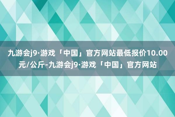 九游会j9·游戏「中国」官方网站最低报价10.00元/公斤-九游会j9·游戏「中国」官方网站