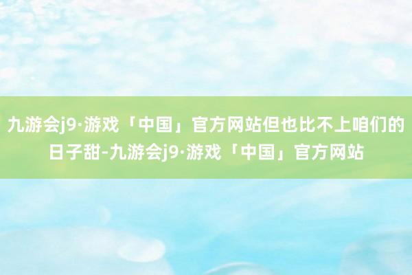 九游会j9·游戏「中国」官方网站但也比不上咱们的日子甜-九游会j9·游戏「中国」官方网站