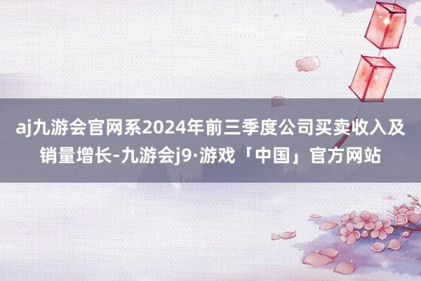 aj九游会官网系2024年前三季度公司买卖收入及销量增长-九游会j9·游戏「中国」官方网站