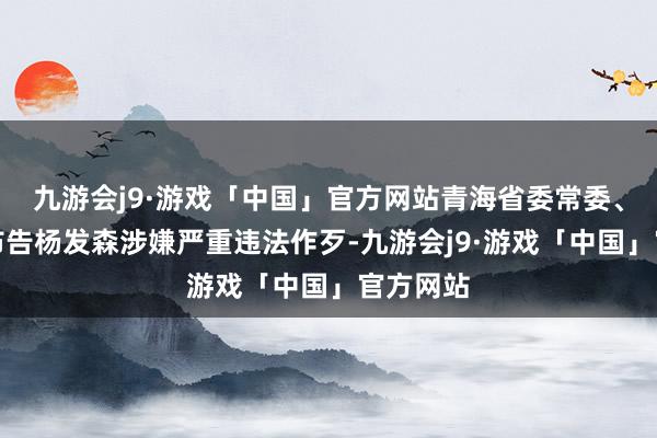 九游会j9·游戏「中国」官方网站青海省委常委、政法委布告杨发森涉嫌严重违法作歹-九游会j9·游戏「中国」官方网站