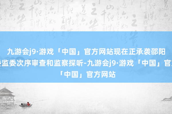 九游会j9·游戏「中国」官方网站现在正承袭邵阳市纪委监委次序审查和监察探听-九游会j9·游戏「中国」官方网站