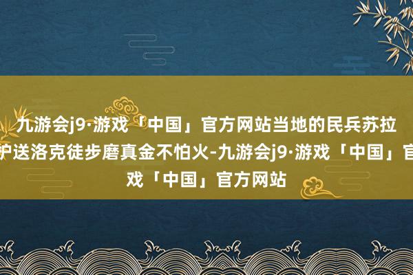 九游会j9·游戏「中国」官方网站当地的民兵苏拉翁几曾护送洛克徒步磨真金不怕火-九游会j9·游戏「中国」官方网站