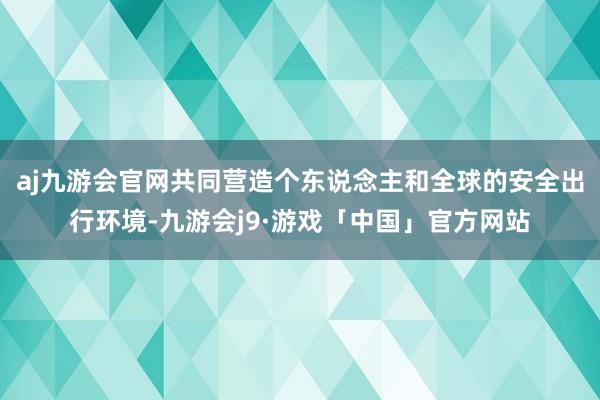 aj九游会官网共同营造个东说念主和全球的安全出行环境-九游会j9·游戏「中国」官方网站