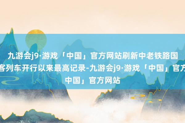 九游会j9·游戏「中国」官方网站刷新中老铁路国外搭客列车开行以来最高记录-九游会j9·游戏「中国」官方网站