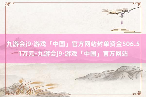 九游会j9·游戏「中国」官方网站封单资金506.51万元-九游会j9·游戏「中国」官方网站