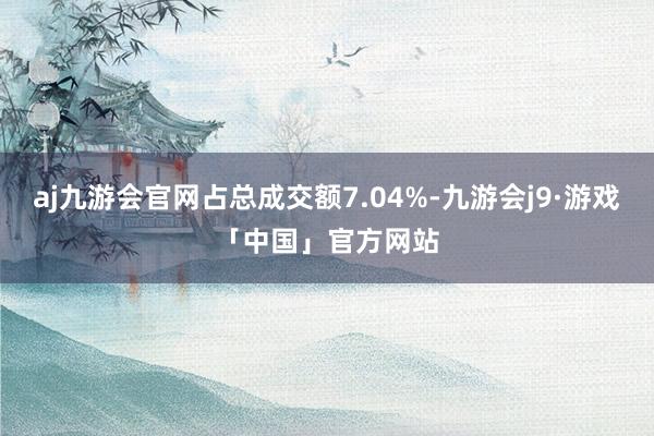 aj九游会官网占总成交额7.04%-九游会j9·游戏「中国」官方网站