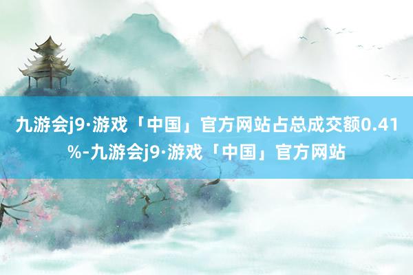 九游会j9·游戏「中国」官方网站占总成交额0.41%-九游会j9·游戏「中国」官方网站