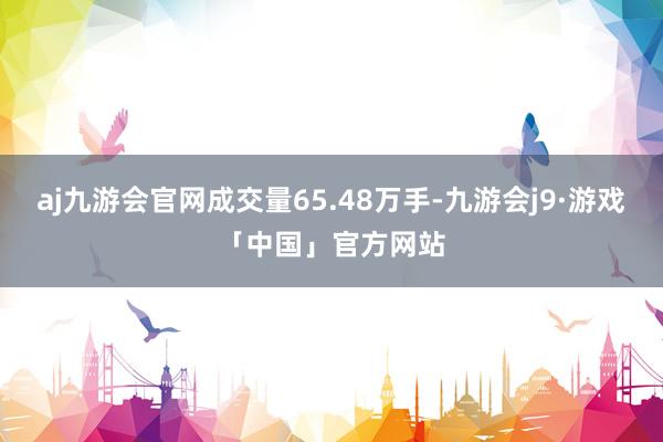 aj九游会官网成交量65.48万手-九游会j9·游戏「中国」官方网站