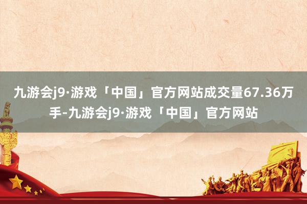 九游会j9·游戏「中国」官方网站成交量67.36万手-九游会j9·游戏「中国」官方网站