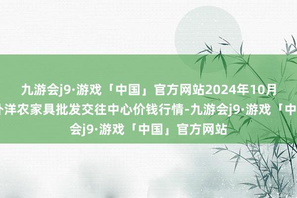 九游会j9·游戏「中国」官方网站2024年10月21日石家庄外洋农家具批发交往中心价钱行情-九游会j9·游戏「中国」官方网站