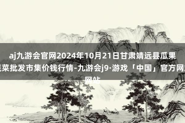 aj九游会官网2024年10月21日甘肃靖远县瓜果蔬菜批发市集价钱行情-九游会j9·游戏「中国」官方网站