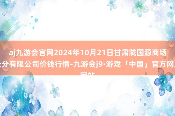 aj九游会官网2024年10月21日甘肃陇国源商场处分有限公司价钱行情-九游会j9·游戏「中国」官方网站