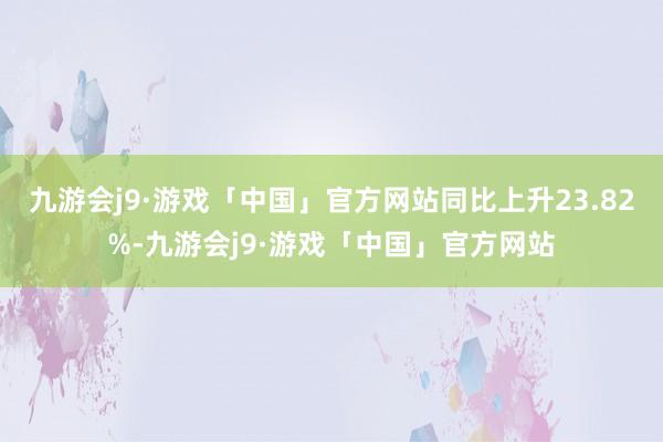 九游会j9·游戏「中国」官方网站同比上升23.82%-九游会j9·游戏「中国」官方网站