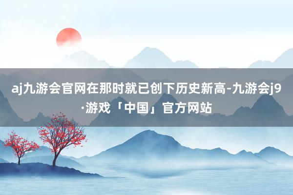 aj九游会官网在那时就已创下历史新高-九游会j9·游戏「中国」官方网站