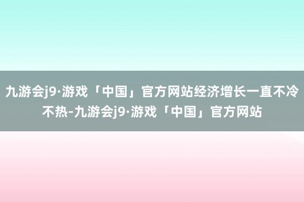 九游会j9·游戏「中国」官方网站经济增长一直不冷不热-九游会j9·游戏「中国」官方网站