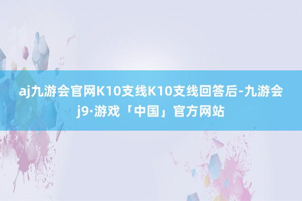 aj九游会官网　　K10支线　　K10支线回答后-九游会j9·游戏「中国」官方网站