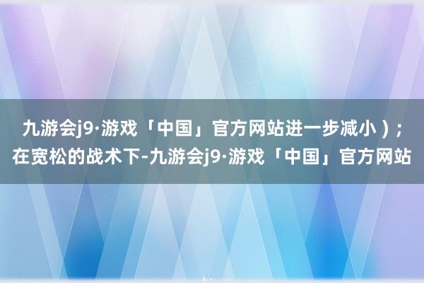 九游会j9·游戏「中国」官方网站进一步减小 ) ；在宽松的战术下-九游会j9·游戏「中国」官方网站