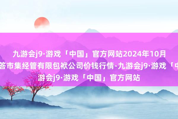 九游会j9·游戏「中国」官方网站2024年10月26日达州市回答市集经管有限包袱公司价钱行情-九游会j9·游戏「中国」官方网站