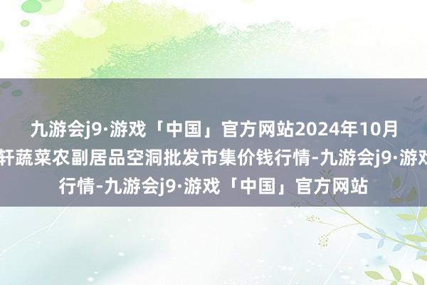 九游会j9·游戏「中国」官方网站2024年10月26日辽宁阜新市瑞轩蔬菜农副居品空洞批发市集价钱行情-九游会j9·游戏「中国」官方网站