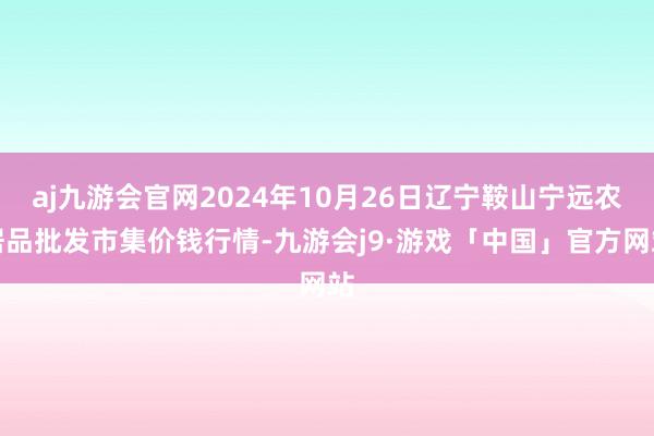 aj九游会官网2024年10月26日辽宁鞍山宁远农居品批发市集价钱行情-九游会j9·游戏「中国」官方网站