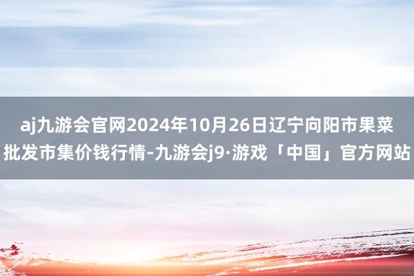 aj九游会官网2024年10月26日辽宁向阳市果菜批发市集价钱行情-九游会j9·游戏「中国」官方网站