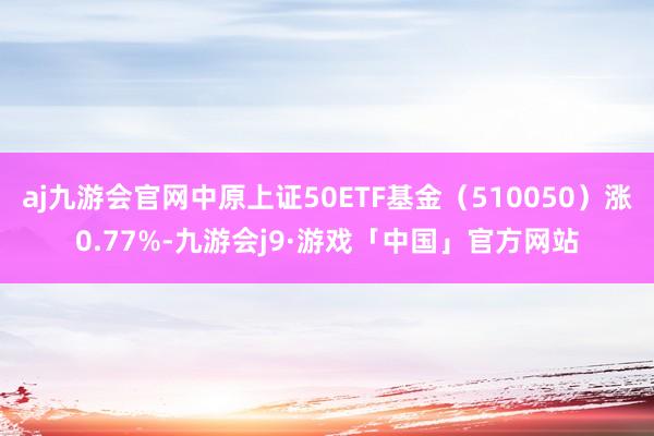 aj九游会官网中原上证50ETF基金（510050）涨0.77%-九游会j9·游戏「中国」官方网站