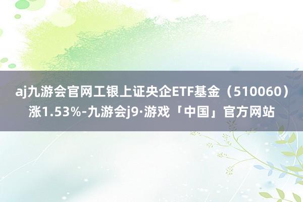 aj九游会官网工银上证央企ETF基金（510060）涨1.53%-九游会j9·游戏「中国」官方网站