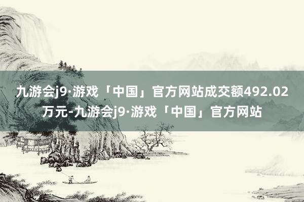 九游会j9·游戏「中国」官方网站成交额492.02万元-九游会j9·游戏「中国」官方网站