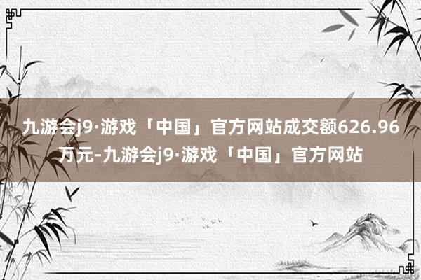 九游会j9·游戏「中国」官方网站成交额626.96万元-九游会j9·游戏「中国」官方网站