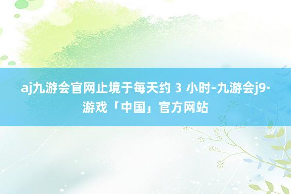 aj九游会官网止境于每天约 3 小时-九游会j9·游戏「中国」官方网站