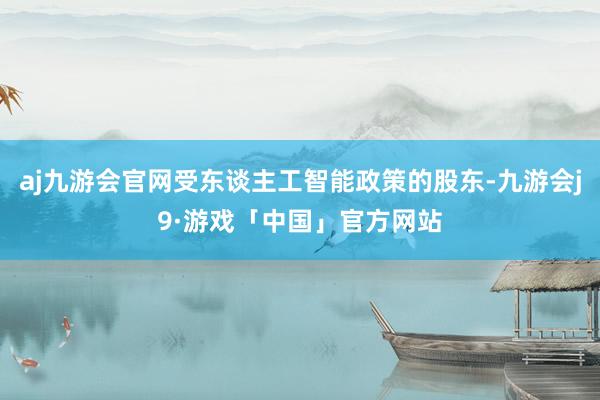 aj九游会官网受东谈主工智能政策的股东-九游会j9·游戏「中国」官方网站