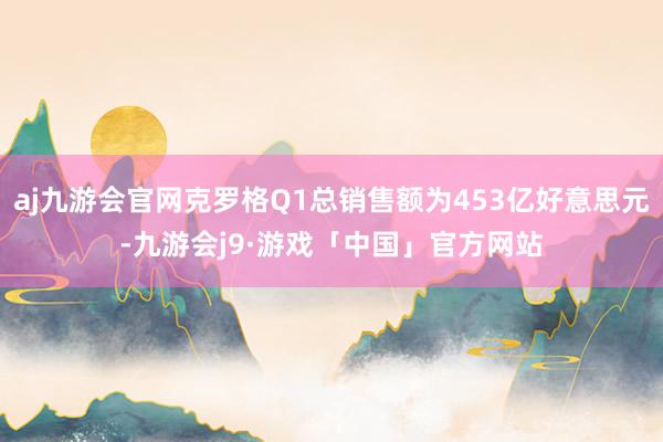 aj九游会官网克罗格Q1总销售额为453亿好意思元-九游会j9·游戏「中国」官方网站