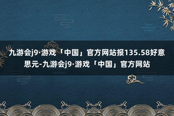 九游会j9·游戏「中国」官方网站报135.58好意思元-九游会j9·游戏「中国」官方网站