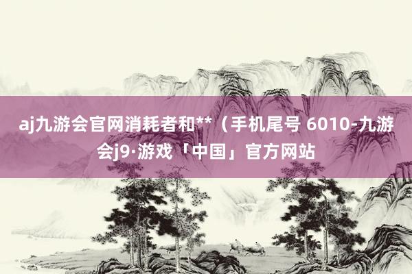 aj九游会官网消耗者和**（手机尾号 6010-九游会j9·游戏「中国」官方网站