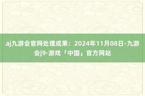 aj九游会官网处理成果：2024年11月08日-九游会j9·游戏「中国」官方网站