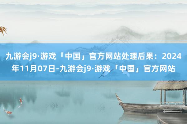 九游会j9·游戏「中国」官方网站处理后果：2024年11月07日-九游会j9·游戏「中国」官方网站