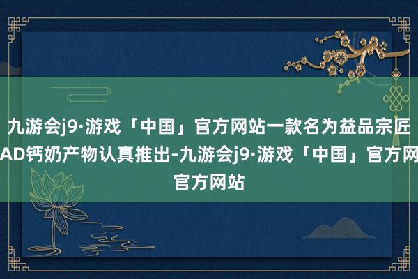 九游会j9·游戏「中国」官方网站一款名为益品宗匠的AD钙奶产物认真推出-九游会j9·游戏「中国」官方网站