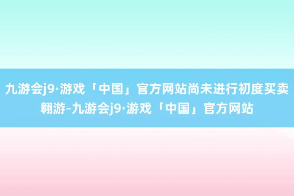 九游会j9·游戏「中国」官方网站尚未进行初度买卖翱游-九游会j9·游戏「中国」官方网站