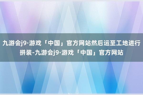 九游会j9·游戏「中国」官方网站然后运至工地进行拼装-九游会j9·游戏「中国」官方网站