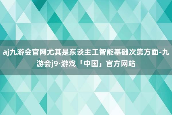 aj九游会官网尤其是东谈主工智能基础次第方面-九游会j9·游戏「中国」官方网站