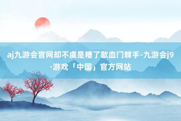 aj九游会官网却不虞是糟了歃血门棘手-九游会j9·游戏「中国」官方网站