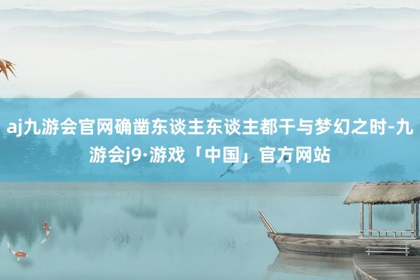 aj九游会官网确凿东谈主东谈主都干与梦幻之时-九游会j9·游戏「中国」官方网站