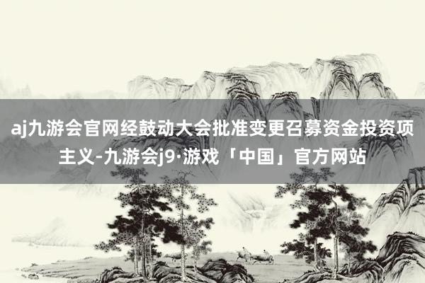 aj九游会官网经鼓动大会批准变更召募资金投资项主义-九游会j9·游戏「中国」官方网站