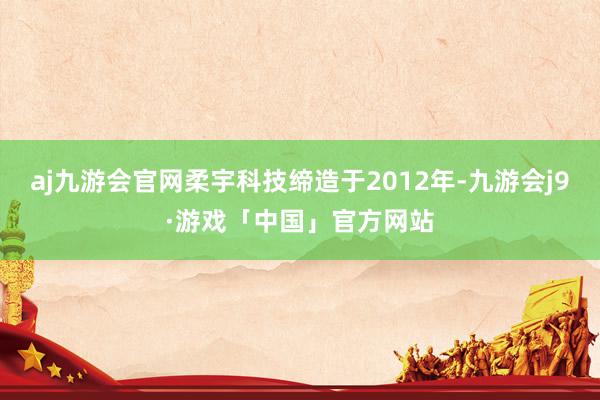 aj九游会官网柔宇科技缔造于2012年-九游会j9·游戏「中国」官方网站