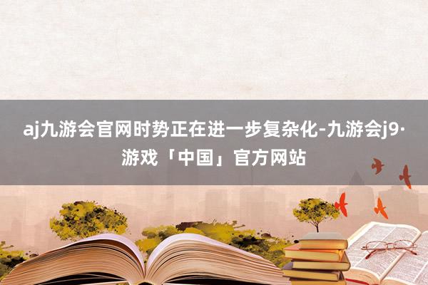 aj九游会官网时势正在进一步复杂化-九游会j9·游戏「中国」官方网站