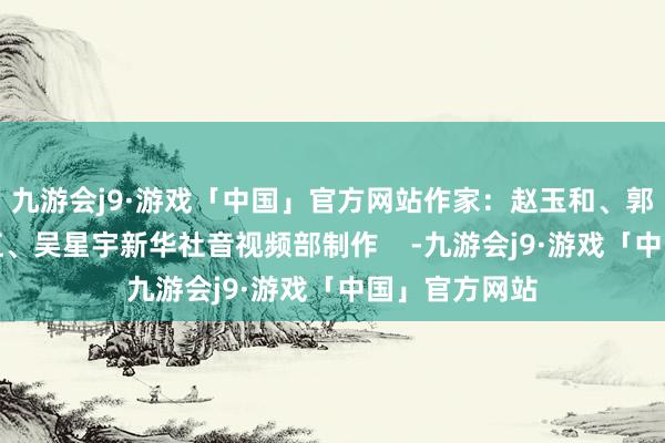 九游会j9·游戏「中国」官方网站作家：赵玉和、郭良川、黎多江、吴星宇新华社音视频部制作    -九游会j9·游戏「中国」官方网站