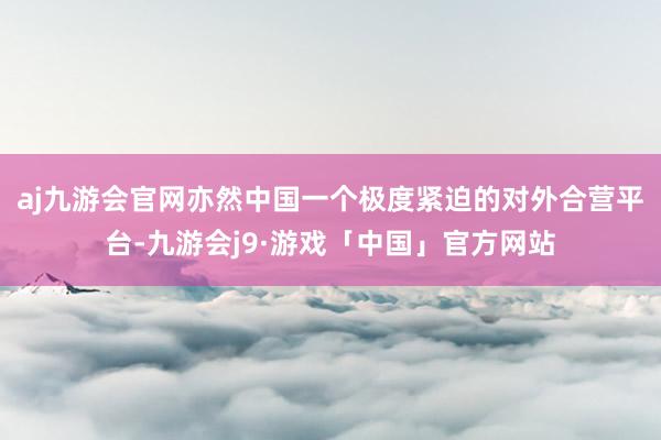 aj九游会官网亦然中国一个极度紧迫的对外合营平台-九游会j9·游戏「中国」官方网站