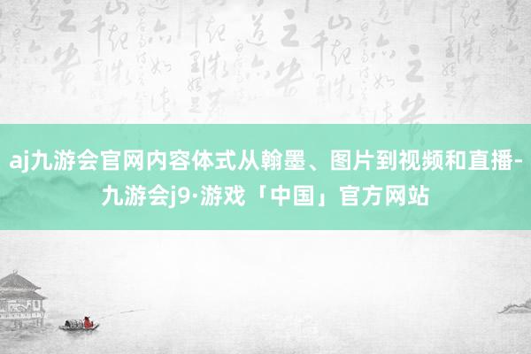 aj九游会官网内容体式从翰墨、图片到视频和直播-九游会j9·游戏「中国」官方网站