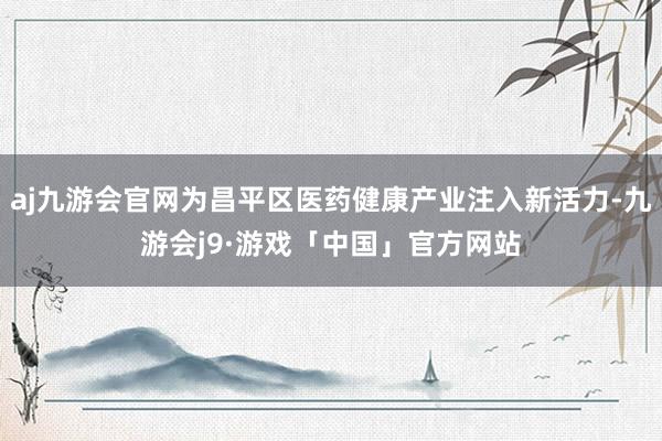 aj九游会官网为昌平区医药健康产业注入新活力-九游会j9·游戏「中国」官方网站